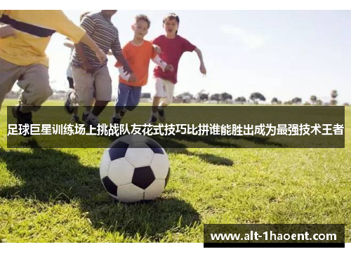 足球巨星训练场上挑战队友花式技巧比拼谁能胜出成为最强技术王者