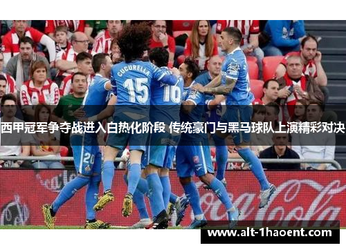 西甲冠军争夺战进入白热化阶段 传统豪门与黑马球队上演精彩对决
