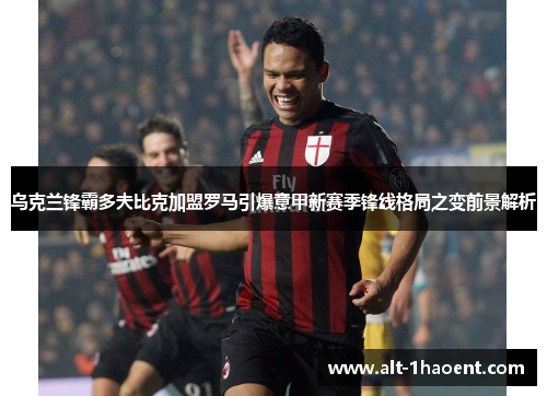 乌克兰锋霸多夫比克加盟罗马引爆意甲新赛季锋线格局之变前景解析