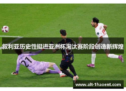 叙利亚历史性挺进亚洲杯淘汰赛阶段创造新辉煌